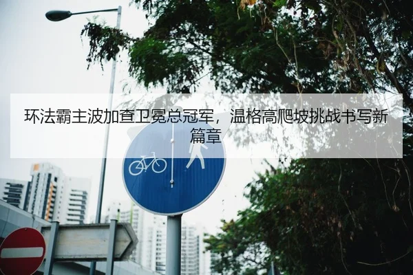 环法霸主波加查卫冕总冠军，温格高爬坡挑战书写新篇章