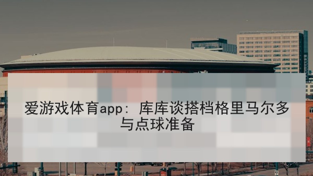 爱游戏体育app: 库库谈搭档格里马尔多与点球准备